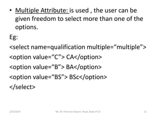 • Multiple Attribute: is used , the user can be
given freedom to select more than one of the
options.
Eg:
<select name=qualification multiple=“multiple”>
<option value=“C”> CA</option>
<option value=“B”> BA</option>
<option value=“BS”> BSc</option>
</select>
2/25/2019 Ms. M. Florence Dayana Head, Dept of CA 21
 