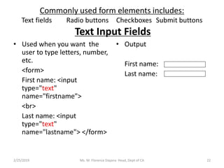 Commonly used form elements includes:
Text fields Radio buttons Checkboxes Submit buttons
Text Input Fields
• Used when you want the
user to type letters, number,
etc.
<form>
First name: <input
type="text"
name="firstname">
<br>
Last name: <input
type="text"
name="lastname"> </form>
• Output
First name:
Last name:
Ms. M. Florence Dayana Head, Dept of CA2/25/2019 22
 