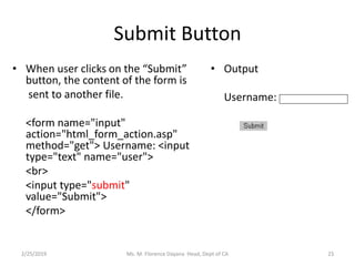 Submit Button
• When user clicks on the “Submit”
button, the content of the form is
sent to another file.
<form name="input"
action="html_form_action.asp"
method="get"> Username: <input
type="text" name="user">
<br>
<input type="submit"
value="Submit">
</form>
• Output
Username:
Ms. M. Florence Dayana Head, Dept of CA2/25/2019 23
 