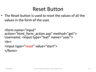 Reset Button
• The Reset button is used to reset the values of all the
values in the form of the user.
<form name="input"
action="html_form_action.asp" method="get">
Username: <input type="text" name="user">
<br>
<input type=“reset" value=“start">
</form>
2/25/2019 Ms. M. Florence Dayana Head, Dept of CA 24
 