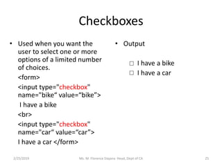 Checkboxes
• Used when you want the
user to select one or more
options of a limited number
of choices.
<form>
<input type="checkbox"
name="bike“ value=“bike”>
I have a bike
<br>
<input type="checkbox"
name="car“ value=“car”>
I have a car </form>
• Output
I have a bike
I have a car
Ms. M. Florence Dayana Head, Dept of CA2/25/2019 25
 