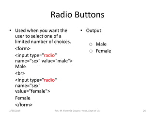 Radio Buttons
• Used when you want the
user to select one of a
limited number of choices.
<form>
<input type="radio"
name="sex" value="male">
Male
<br>
<input type="radio"
name="sex"
value="female">
Female
</form>
• Output
Male
Female
Ms. M. Florence Dayana Head, Dept of CA2/25/2019 26
 