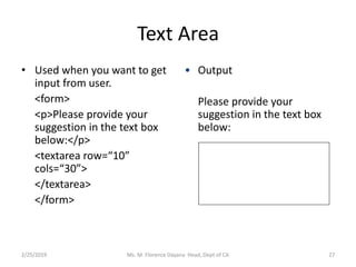 Text Area
• Used when you want to get
input from user.
<form>
<p>Please provide your
suggestion in the text box
below:</p>
<textarea row=“10”
cols=“30”>
</textarea>
</form>
• Output
Please provide your
suggestion in the text box
below:
Ms. M. Florence Dayana Head, Dept of CA2/25/2019 27
 