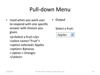 Pull-down Menu
• Used when you want user
to respond with one specific
answer with choices you
given.
<p>Select a fruit:</p>
<select name="Fruit">
<option selected> Apples
<option> Bananas
< option > Oranges
</select>
• Output
Select a fruit:
Ms. M. Florence Dayana Head, Dept of CA2/25/2019 28
 