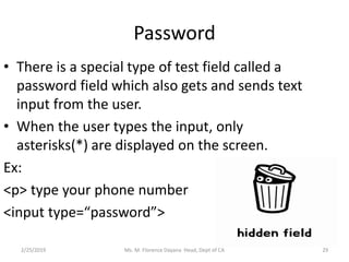Password
• There is a special type of test field called a
password field which also gets and sends text
input from the user.
• When the user types the input, only
asterisks(*) are displayed on the screen.
Ex:
<p> type your phone number
<input type=“password”>
2/25/2019 Ms. M. Florence Dayana Head, Dept of CA 29
 