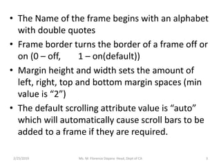 • The Name of the frame begins with an alphabet
with double quotes
• Frame border turns the border of a frame off or
on (0 – off, 1 – on(default))
• Margin height and width sets the amount of
left, right, top and bottom margin spaces (min
value is “2”)
• The default scrolling attribute value is “auto”
which will automatically cause scroll bars to be
added to a frame if they are required.
2/25/2019 Ms. M. Florence Dayana Head, Dept of CA 3
 