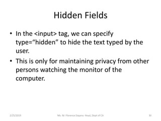 Hidden Fields
• In the <input> tag, we can specify
type=“hidden” to hide the text typed by the
user.
• This is only for maintaining privacy from other
persons watching the monitor of the
computer.
2/25/2019 Ms. M. Florence Dayana Head, Dept of CA 30
 