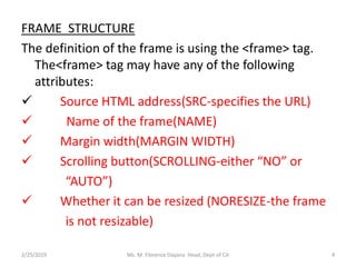 FRAME STRUCTURE
The definition of the frame is using the <frame> tag.
The<frame> tag may have any of the following
attributes:
 Source HTML address(SRC-specifies the URL)
 Name of the frame(NAME)
 Margin width(MARGIN WIDTH)
 Scrolling button(SCROLLING-either “NO” or
“AUTO”)
 Whether it can be resized (NORESIZE-the frame
is not resizable)
Ms. M. Florence Dayana Head, Dept of CA2/25/2019 4
 