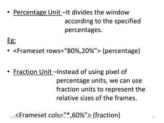 • Percentage Unit –It divides the window
according to the specified
percentages.
Eg:
• <Frameset rows=“80%,20%”> (percentage)
• Fraction Unit –Instead of using pixel of
percentage units, we can use
fraction units to represent the
relative sizes of the frames.
<Frameset cols=“*,60%”> (fraction)2/25/2019 Ms. M. Florence Dayana Head, Dept of CA 8
 