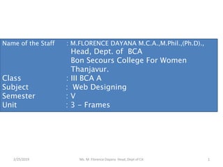 2/25/2019 Ms. M. Florence Dayana Head, Dept of CA 1
Name of the Staff : M.FLORENCE DAYANA M.C.A.,M.Phil.,(Ph.D).,
Head, Dept. of BCA
Bon Secours College For Women
Thanjavur.
Class : III BCA A
Subject : Web Designing
Semester : V
Unit : 3 - Frames
 