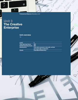 32 UAL Awarding Body
Unit overview
—
Professional Diploma Mandatory Unit
Level:			4
Total learning hours:	 400
Guided learning hours:	 200
Assessment:		Internally assessed, internally verified
and externally moderated
Grade:			Pass/Merit/Distinction
Unit 3
The Creative
Enterprise
 