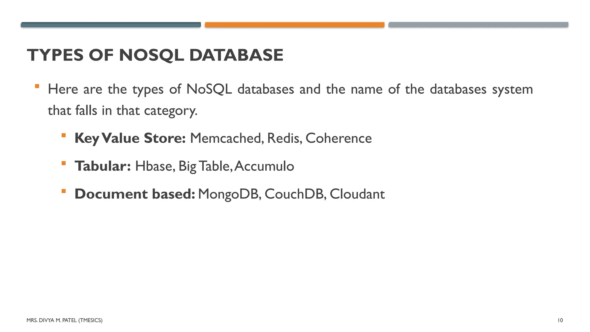 MRS. DIVYA M. PATEL (TMESICS) 10
TYPES OF NOSQL DATABASE
 Here are the types of NoSQL databases and the name of the databases system
that falls in that category.
 KeyValue Store: Memcached, Redis, Coherence
 Tabular: Hbase, Big Table,Accumulo
 Document based: MongoDB, CouchDB, Cloudant
 