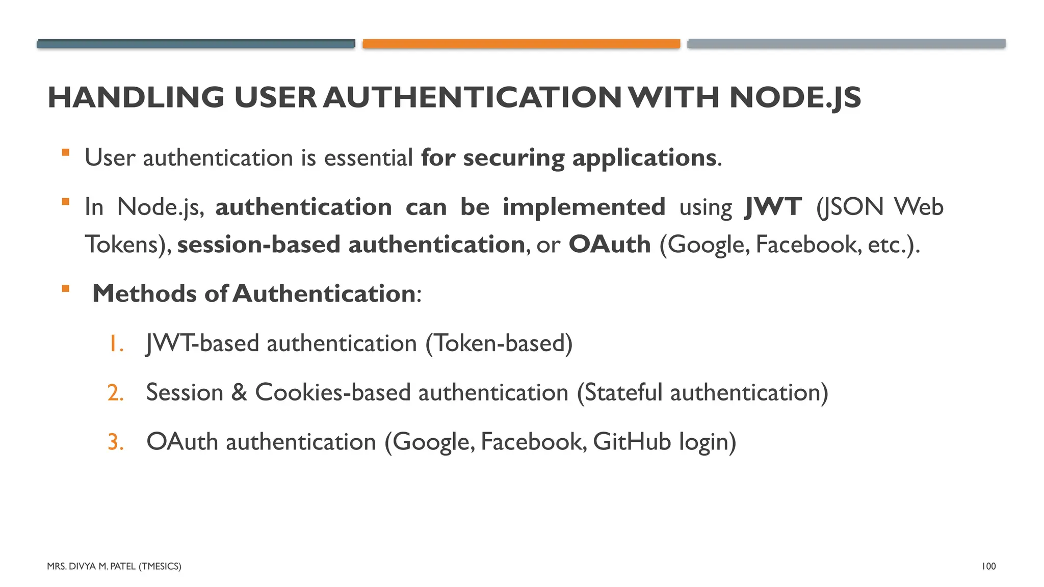MRS. DIVYA M. PATEL (TMESICS) 100
HANDLING USER AUTHENTICATION WITH NODE.JS
 User authentication is essential for securing applications.
 In Node.js, authentication can be implemented using JWT (JSON Web
Tokens), session-based authentication, or OAuth (Google, Facebook, etc.).
 Methods of Authentication:
1. JWT-based authentication (Token-based)
2. Session & Cookies-based authentication (Stateful authentication)
3. OAuth authentication (Google, Facebook, GitHub login)
 