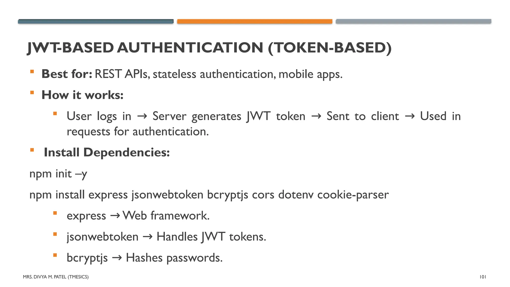 MRS. DIVYA M. PATEL (TMESICS) 101
JWT
-BASED AUTHENTICATION (TOKEN-BASED)
 Best for: REST APIs, stateless authentication, mobile apps.
 How it works:
 User logs in Server generates JWT token Sent to client Used in
→ → →
requests for authentication.
 Install Dependencies:
npm init –y
npm install express jsonwebtoken bcryptjs cors dotenv cookie-parser
 express Web framework.
→
 jsonwebtoken Handles JWT tokens.
→
 bcryptjs Hashes passwords.
→
 