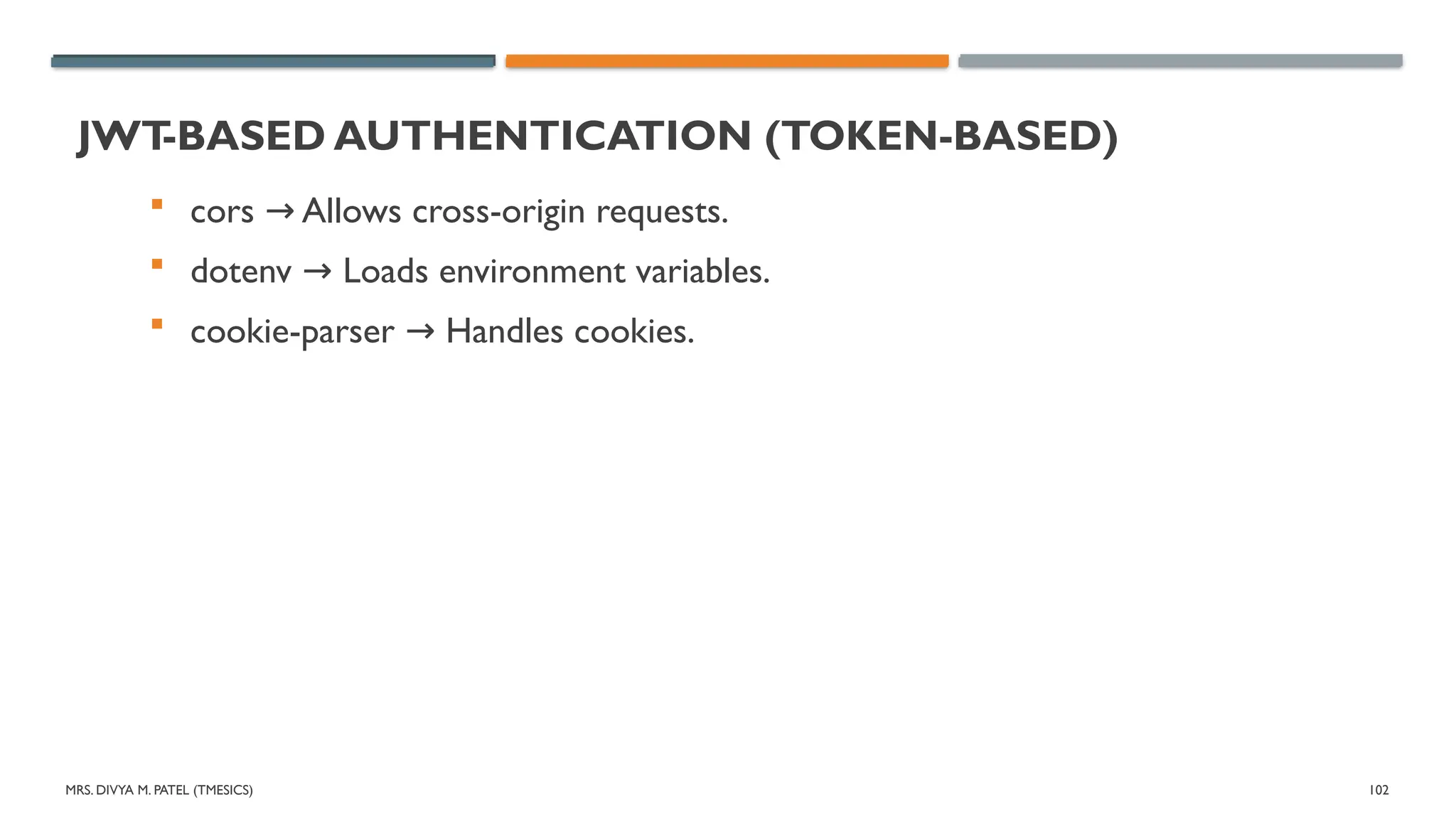 MRS. DIVYA M. PATEL (TMESICS) 102
JWT
-BASED AUTHENTICATION (TOKEN-BASED)
 cors Allows cross-origin requests.
→
 dotenv Loads environment variables.
→
 cookie-parser Handles cookies.
→
 