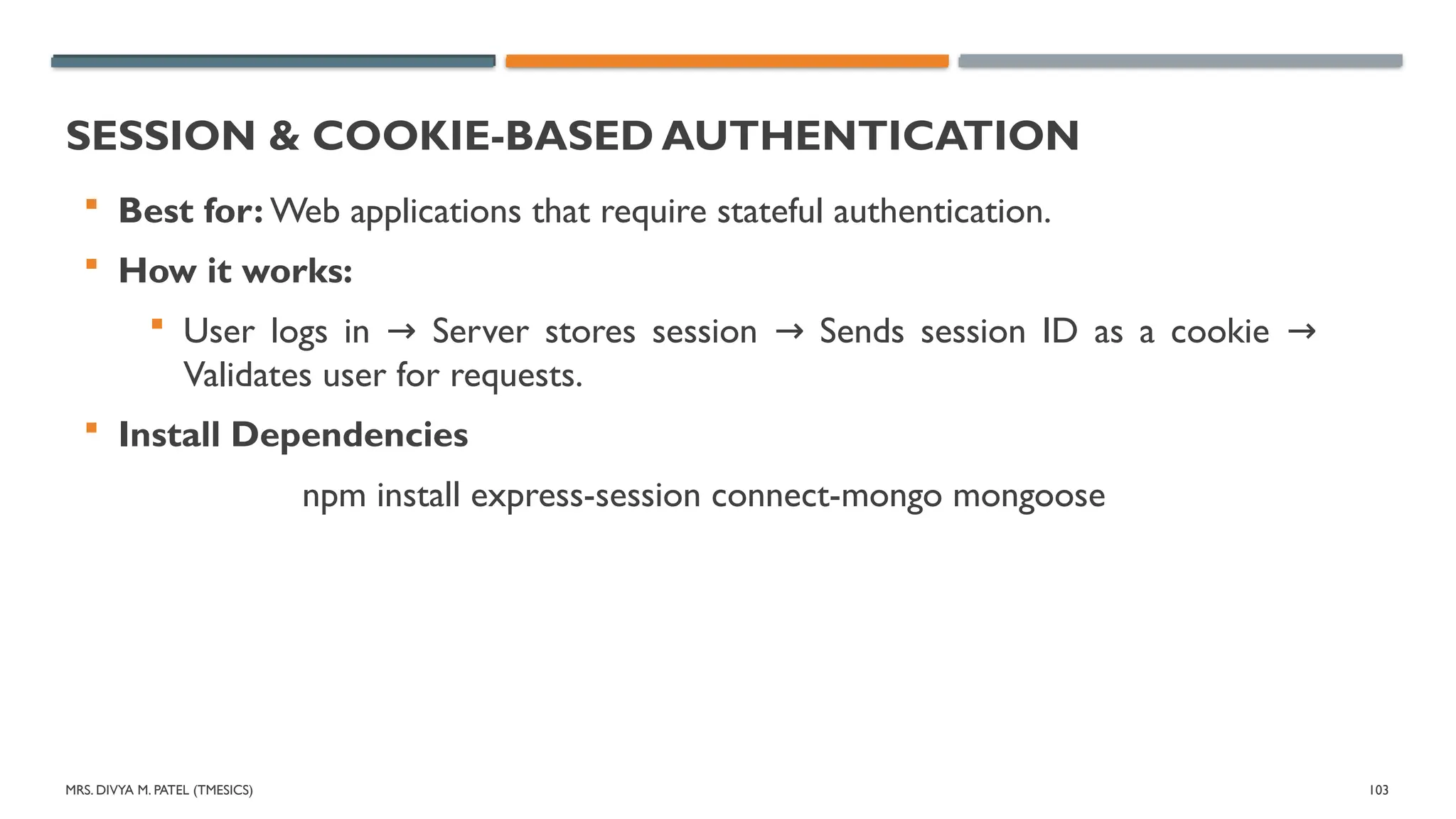 MRS. DIVYA M. PATEL (TMESICS) 103
SESSION & COOKIE-BASED AUTHENTICATION
 Best for: Web applications that require stateful authentication.
 How it works:
 User logs in Server stores session Sends session ID as a cookie
→ → →
Validates user for requests.
 Install Dependencies
npm install express-session connect-mongo mongoose
 