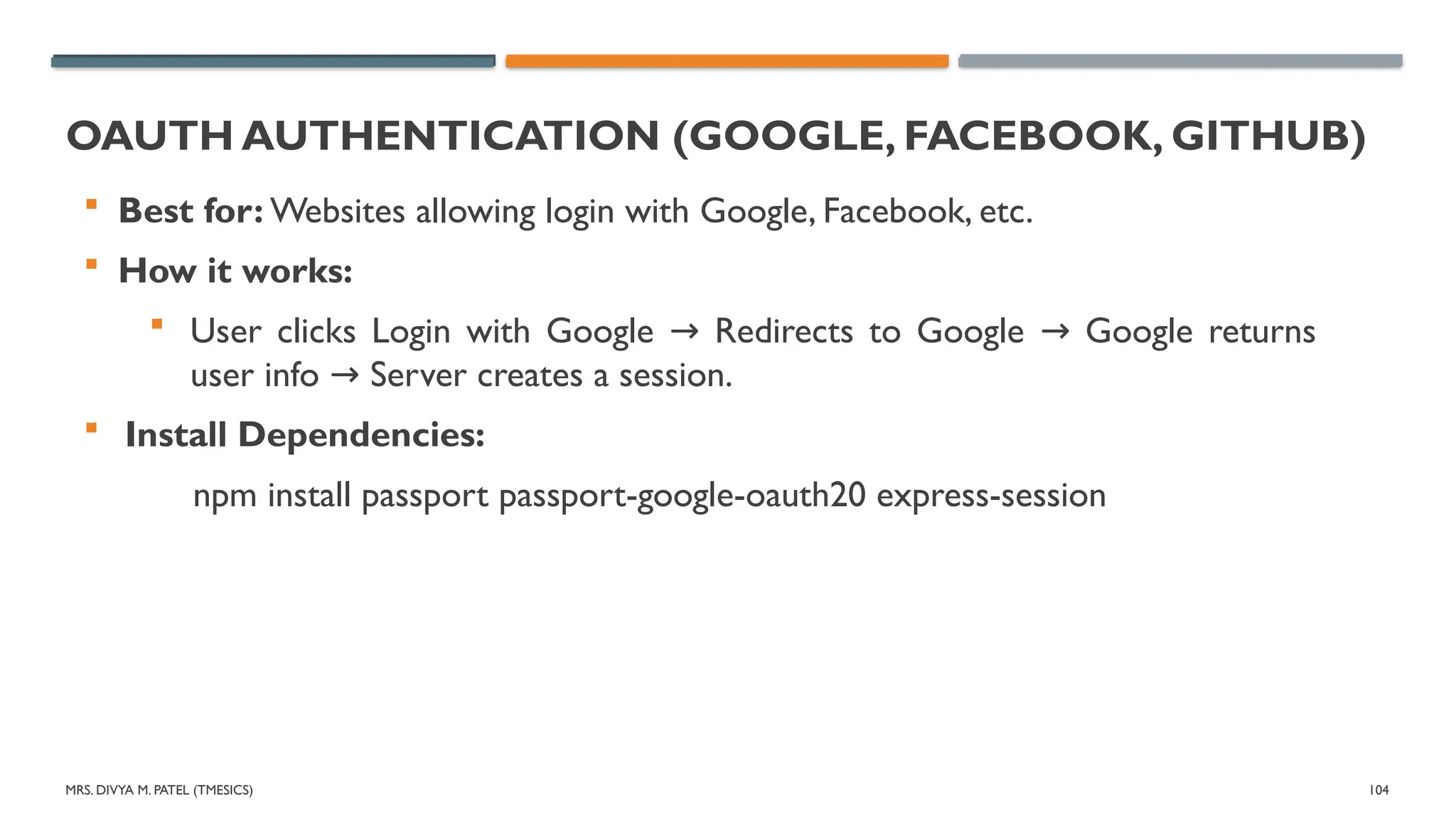 MRS. DIVYA M. PATEL (TMESICS) 104
OAUTH AUTHENTICATION (GOOGLE, FACEBOOK, GITHUB)
 Best for: Websites allowing login with Google, Facebook, etc.
 How it works:
 User clicks Login with Google Redirects to Google Google returns
→ →
user info Server creates a session.
→
 Install Dependencies:
npm install passport passport-google-oauth20 express-session
 