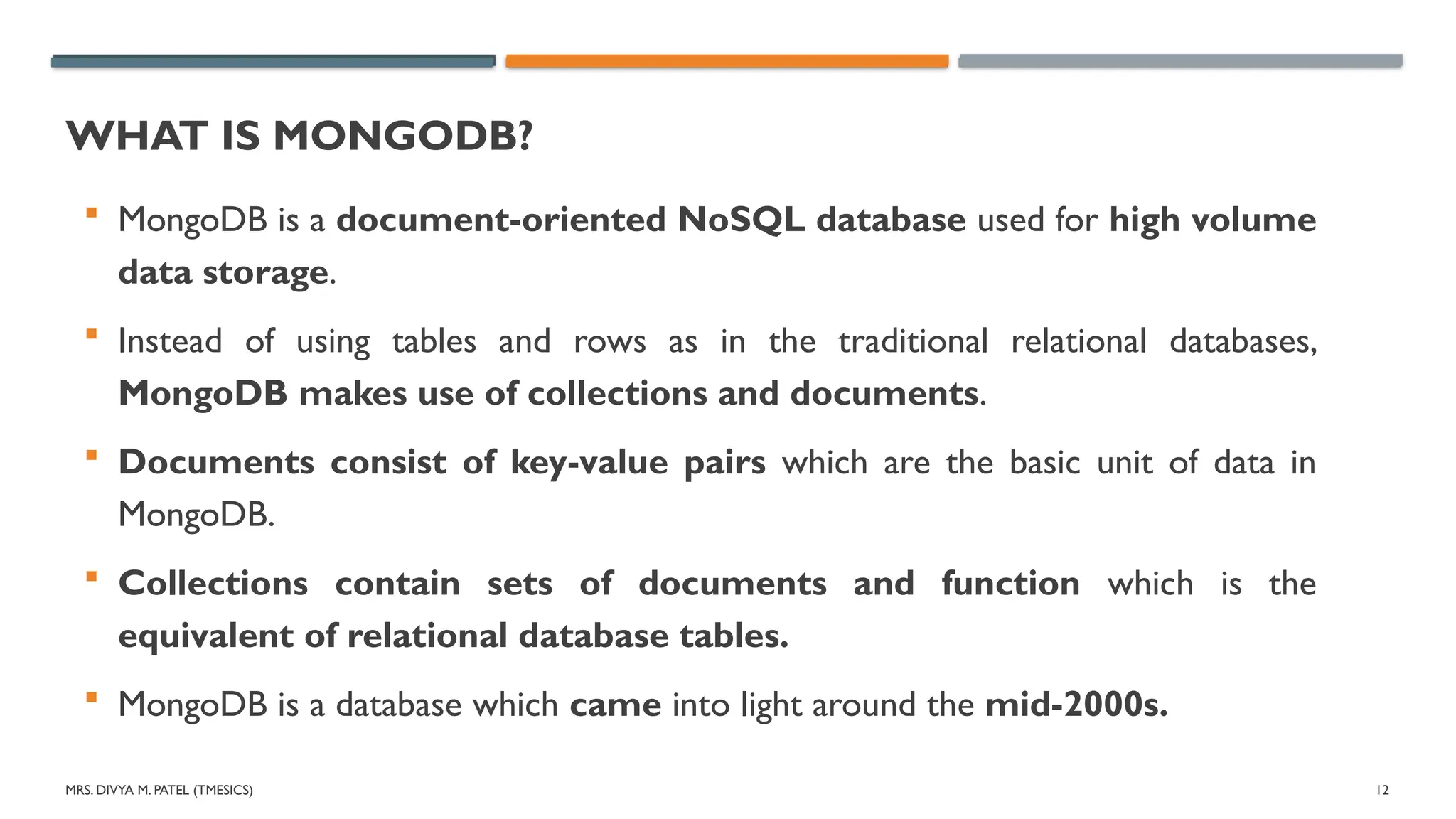 MRS. DIVYA M. PATEL (TMESICS) 12
WHAT IS MONGODB?
 MongoDB is a document-oriented NoSQL database used for high volume
data storage.
 Instead of using tables and rows as in the traditional relational databases,
MongoDB makes use of collections and documents.
 Documents consist of key-value pairs which are the basic unit of data in
MongoDB.
 Collections contain sets of documents and function which is the
equivalent of relational database tables.
 MongoDB is a database which came into light around the mid-2000s.
 