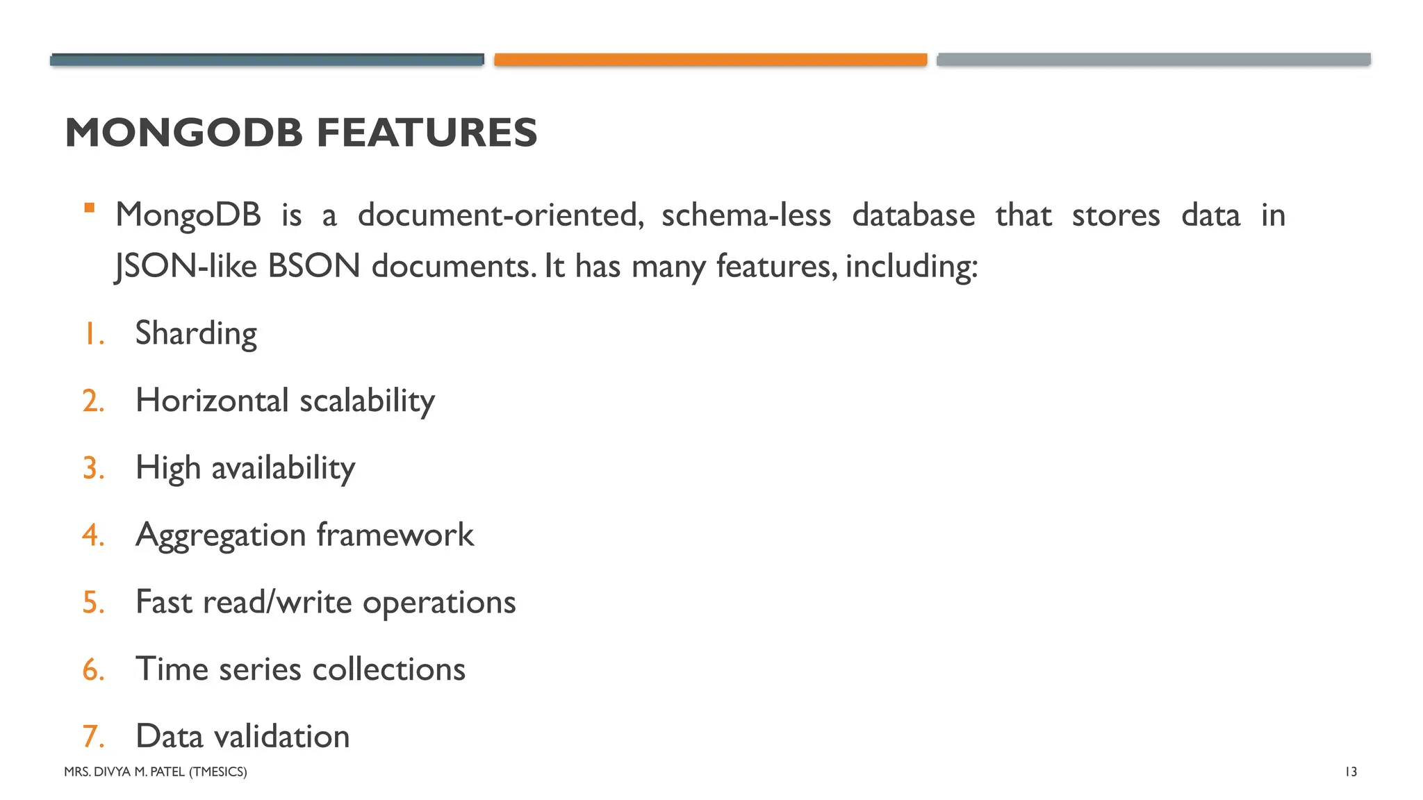 MRS. DIVYA M. PATEL (TMESICS) 13
MONGODB FEATURES
 MongoDB is a document-oriented, schema-less database that stores data in
JSON-like BSON documents. It has many features, including:
1. Sharding
2. Horizontal scalability
3. High availability
4. Aggregation framework
5. Fast read/write operations
6. Time series collections
7. Data validation
 