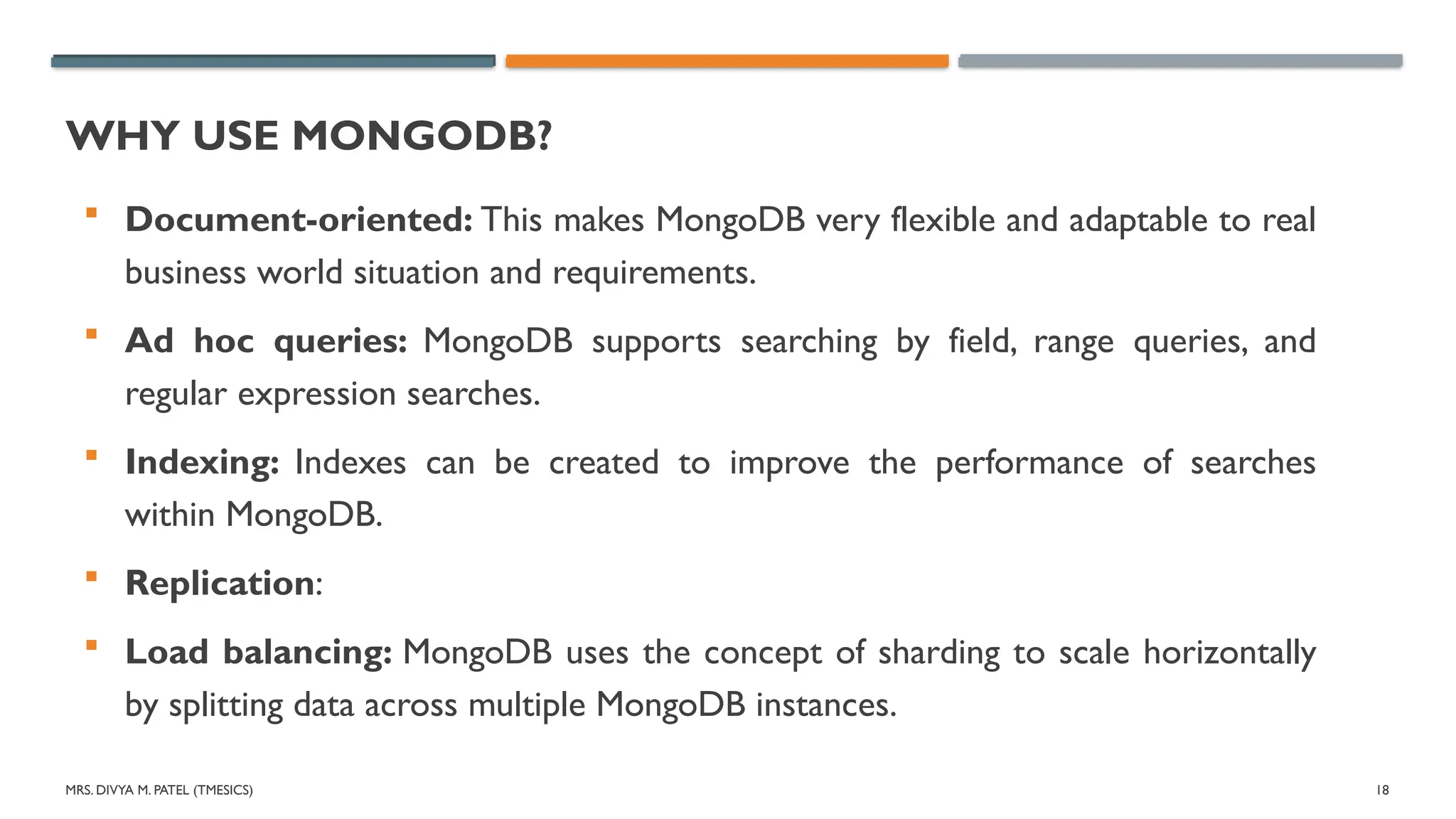 MRS. DIVYA M. PATEL (TMESICS) 18
WHY USE MONGODB?
 Document-oriented: This makes MongoDB very flexible and adaptable to real
business world situation and requirements.
 Ad hoc queries: MongoDB supports searching by field, range queries, and
regular expression searches.
 Indexing: Indexes can be created to improve the performance of searches
within MongoDB.
 Replication:
 Load balancing: MongoDB uses the concept of sharding to scale horizontally
by splitting data across multiple MongoDB instances.
 