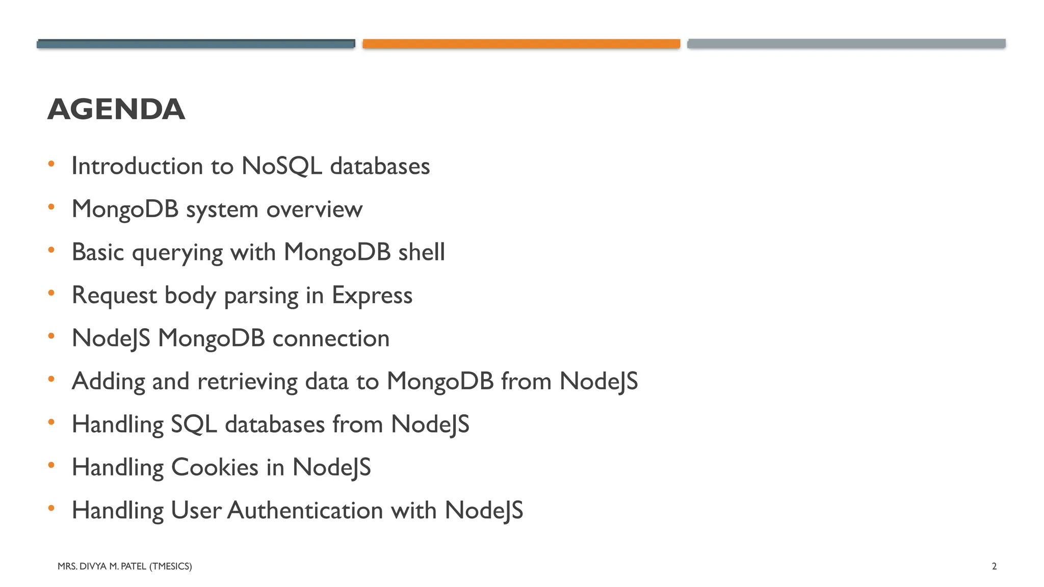 MRS. DIVYA M. PATEL (TMESICS) 2
AGENDA
• Introduction to NoSQL databases
• MongoDB system overview
• Basic querying with MongoDB shell
• Request body parsing in Express
• NodeJS MongoDB connection
• Adding and retrieving data to MongoDB from NodeJS
• Handling SQL databases from NodeJS
• Handling Cookies in NodeJS
• Handling User Authentication with NodeJS
 