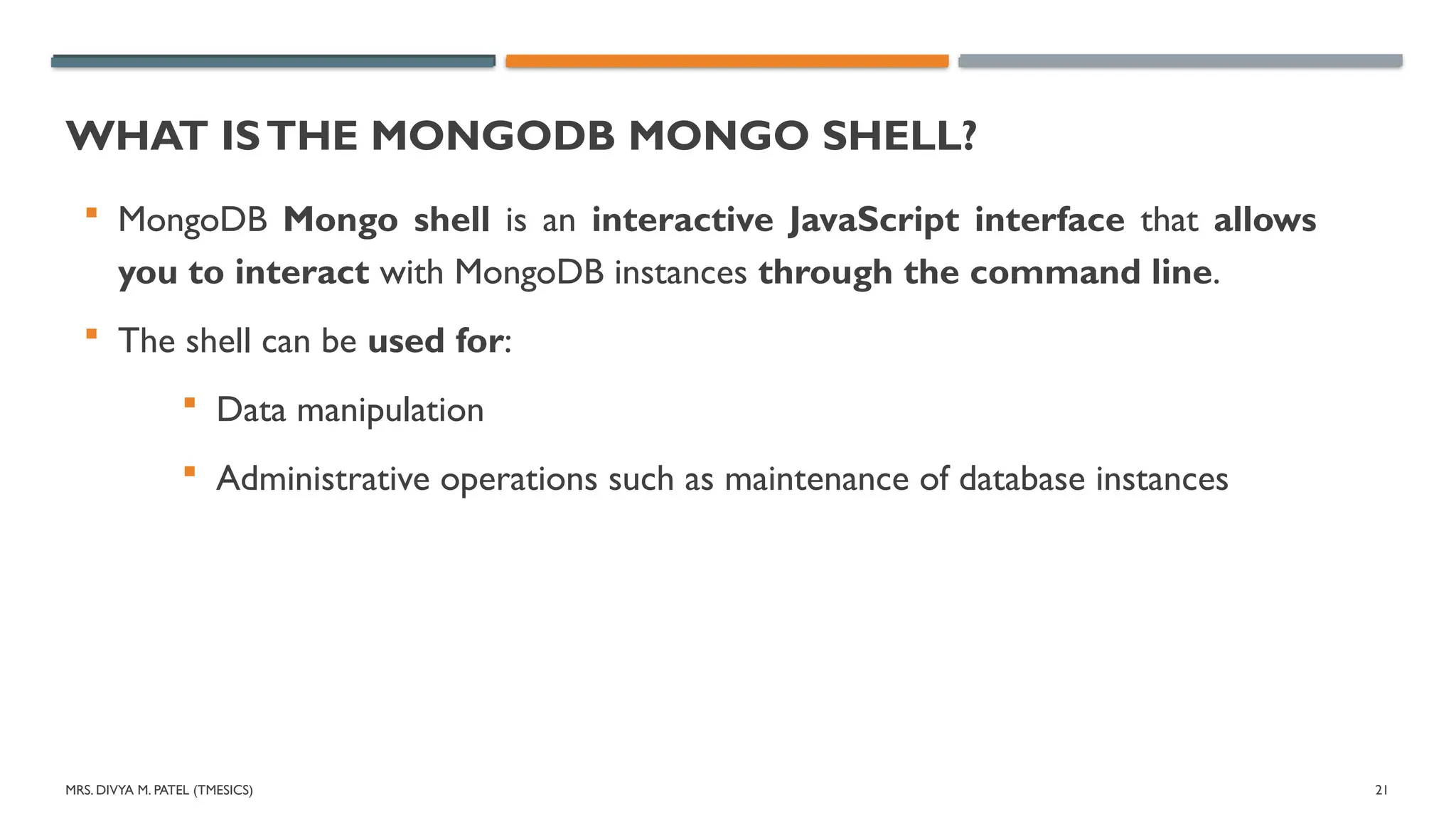 MRS. DIVYA M. PATEL (TMESICS) 21
WHAT ISTHE MONGODB MONGO SHELL?
 MongoDB Mongo shell is an interactive JavaScript interface that allows
you to interact with MongoDB instances through the command line.
 The shell can be used for:
 Data manipulation
 Administrative operations such as maintenance of database instances
 