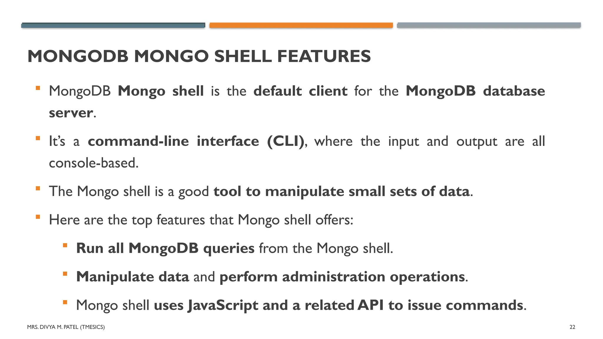 MRS. DIVYA M. PATEL (TMESICS) 22
MONGODB MONGO SHELL FEATURES
 MongoDB Mongo shell is the default client for the MongoDB database
server.
 It’s a command-line interface (CLI), where the input and output are all
console-based.
 The Mongo shell is a good tool to manipulate small sets of data.
 Here are the top features that Mongo shell offers:
 Run all MongoDB queries from the Mongo shell.
 Manipulate data and perform administration operations.
 Mongo shell uses JavaScript and a related API to issue commands.
 
