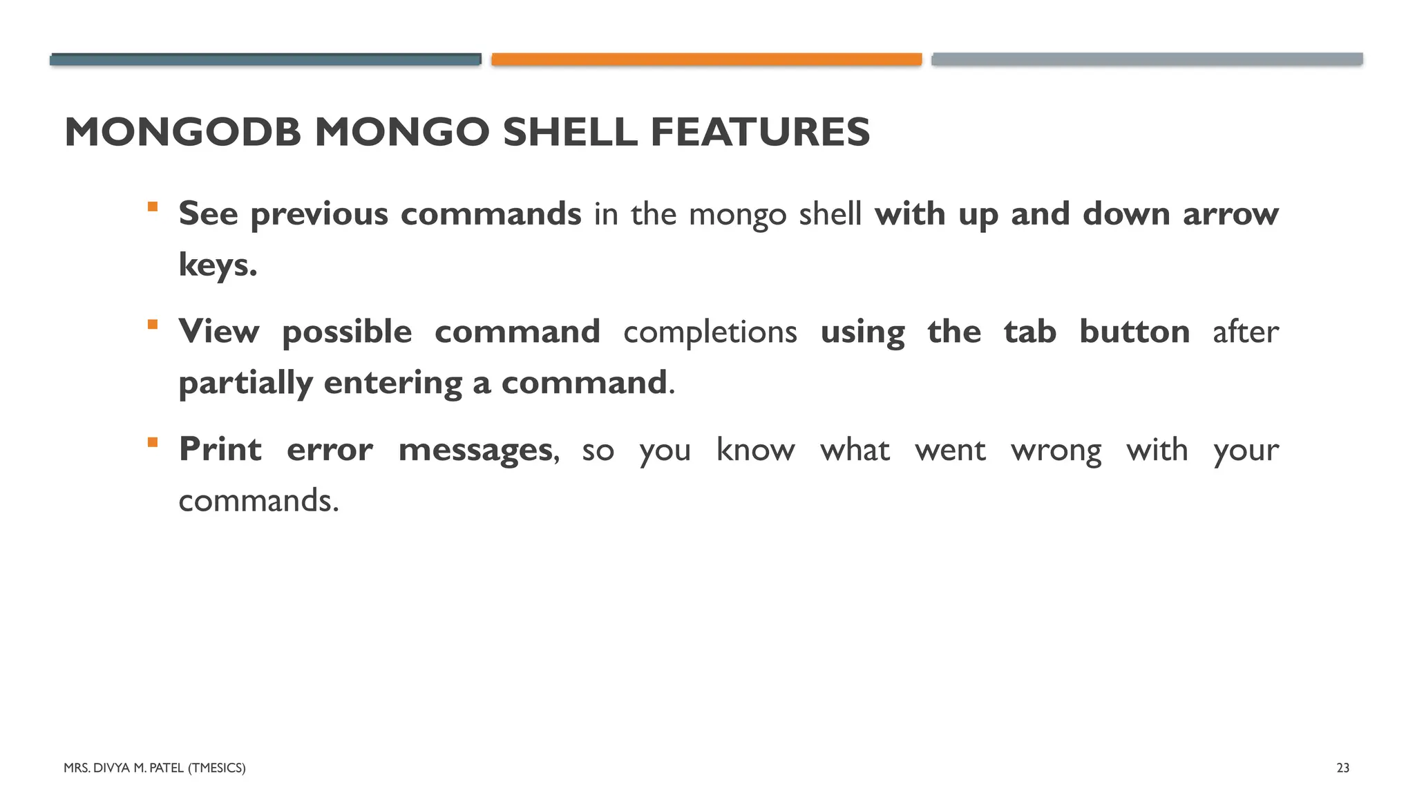 MRS. DIVYA M. PATEL (TMESICS) 23
MONGODB MONGO SHELL FEATURES
 See previous commands in the mongo shell with up and down arrow
keys.
 View possible command completions using the tab button after
partially entering a command.
 Print error messages, so you know what went wrong with your
commands.
 