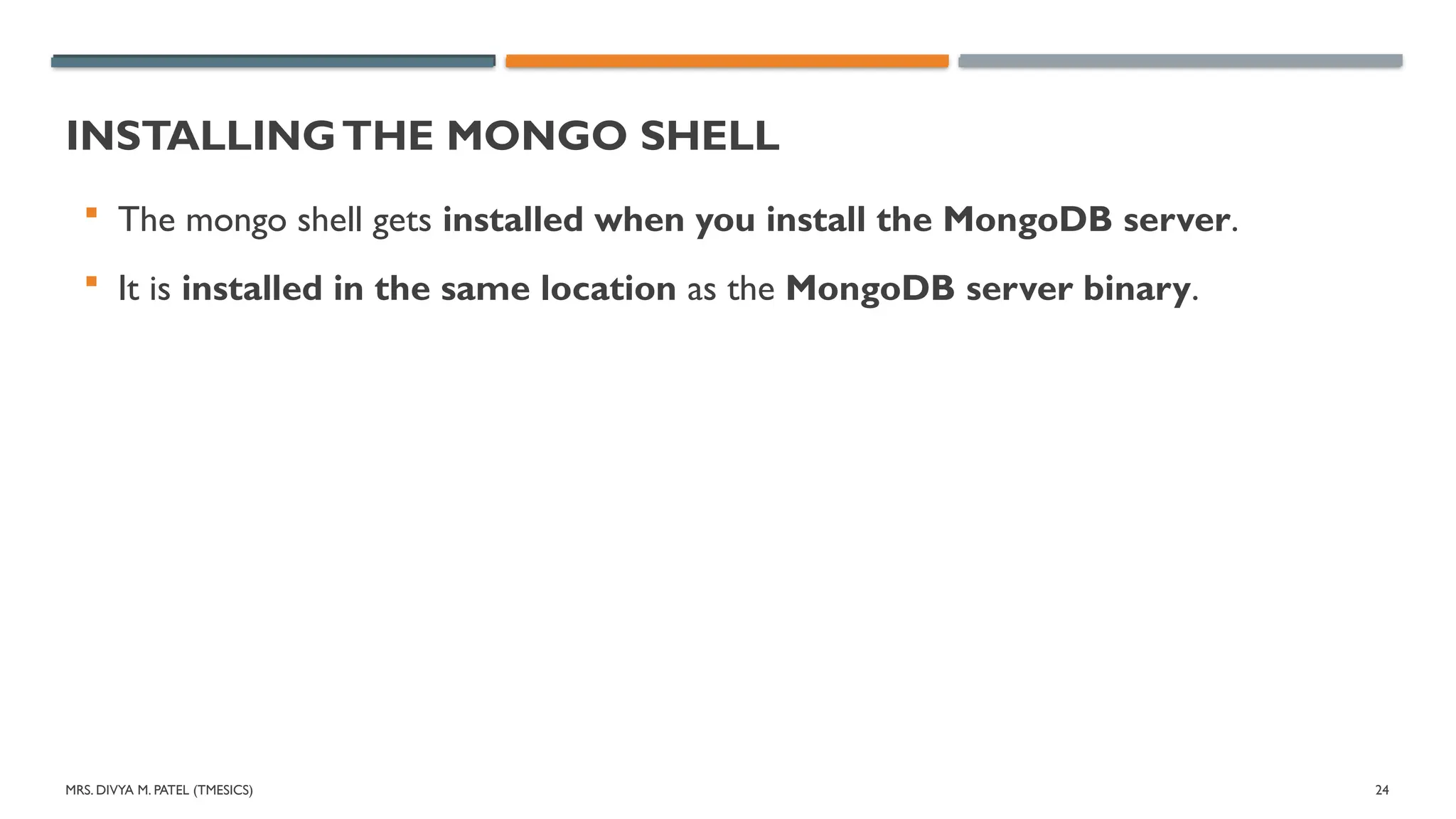MRS. DIVYA M. PATEL (TMESICS) 24
INSTALLINGTHE MONGO SHELL
 The mongo shell gets installed when you install the MongoDB server.
 It is installed in the same location as the MongoDB server binary.
 