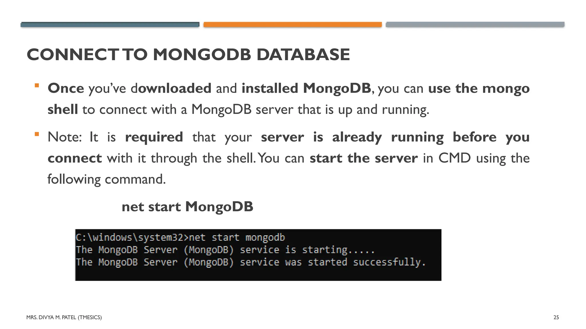 MRS. DIVYA M. PATEL (TMESICS) 25
CONNECTTO MONGODB DATABASE
 Once you’ve downloaded and installed MongoDB, you can use the mongo
shell to connect with a MongoDB server that is up and running.
 Note: It is required that your server is already running before you
connect with it through the shell.You can start the server in CMD using the
following command.
net start MongoDB
 