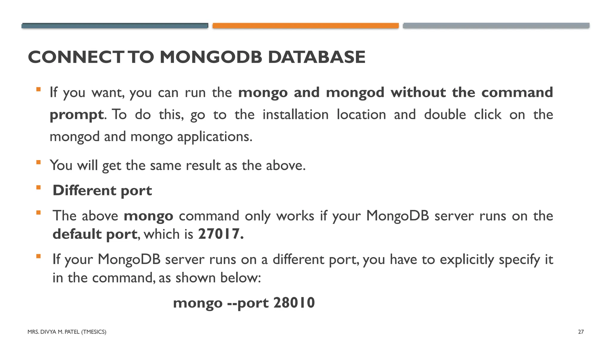 MRS. DIVYA M. PATEL (TMESICS) 27
CONNECTTO MONGODB DATABASE
 If you want, you can run the mongo and mongod without the command
prompt. To do this, go to the installation location and double click on the
mongod and mongo applications.
 You will get the same result as the above.
 Different port
 The above mongo command only works if your MongoDB server runs on the
default port, which is 27017.
 If your MongoDB server runs on a different port, you have to explicitly specify it
in the command, as shown below:
mongo --port 28010
 