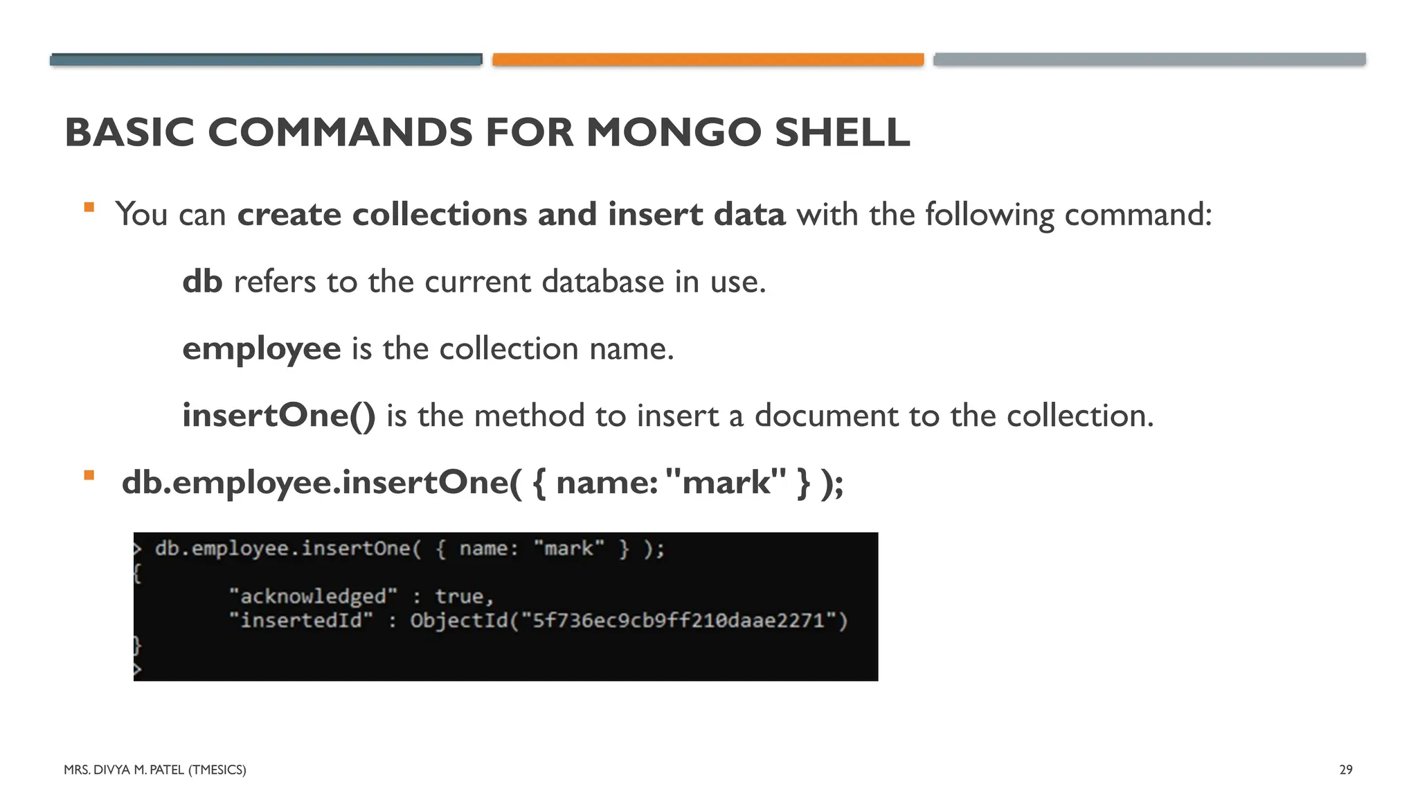 MRS. DIVYA M. PATEL (TMESICS) 29
BASIC COMMANDS FOR MONGO SHELL
 You can create collections and insert data with the following command:
db refers to the current database in use.
employee is the collection name.
insertOne() is the method to insert a document to the collection.
 db.employee.insertOne( { name: "mark" } );
 