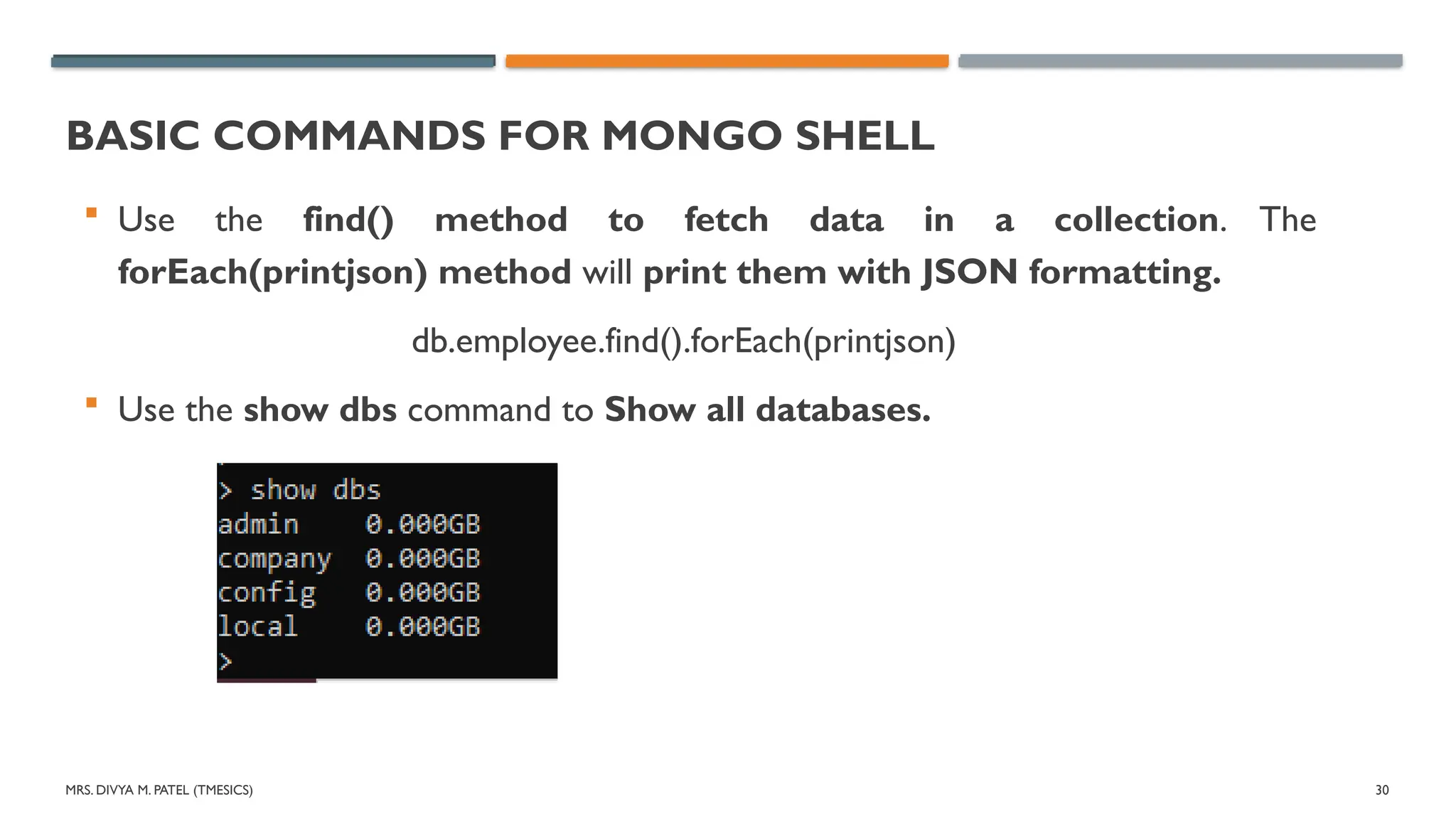 MRS. DIVYA M. PATEL (TMESICS) 30
BASIC COMMANDS FOR MONGO SHELL
 Use the find() method to fetch data in a collection. The
forEach(printjson) method will print them with JSON formatting.
db.employee.find().forEach(printjson)
 Use the show dbs command to Show all databases.
 