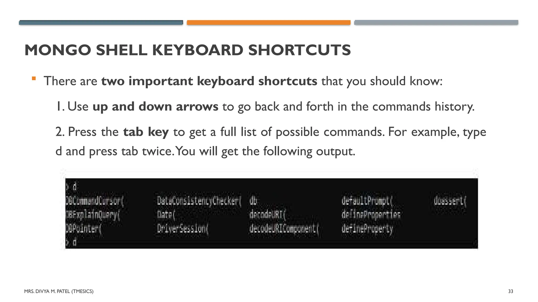 MRS. DIVYA M. PATEL (TMESICS) 33
MONGO SHELL KEYBOARD SHORTCUTS
 There are two important keyboard shortcuts that you should know:
1. Use up and down arrows to go back and forth in the commands history.
2. Press the tab key to get a full list of possible commands. For example, type
d and press tab twice.You will get the following output.
 
