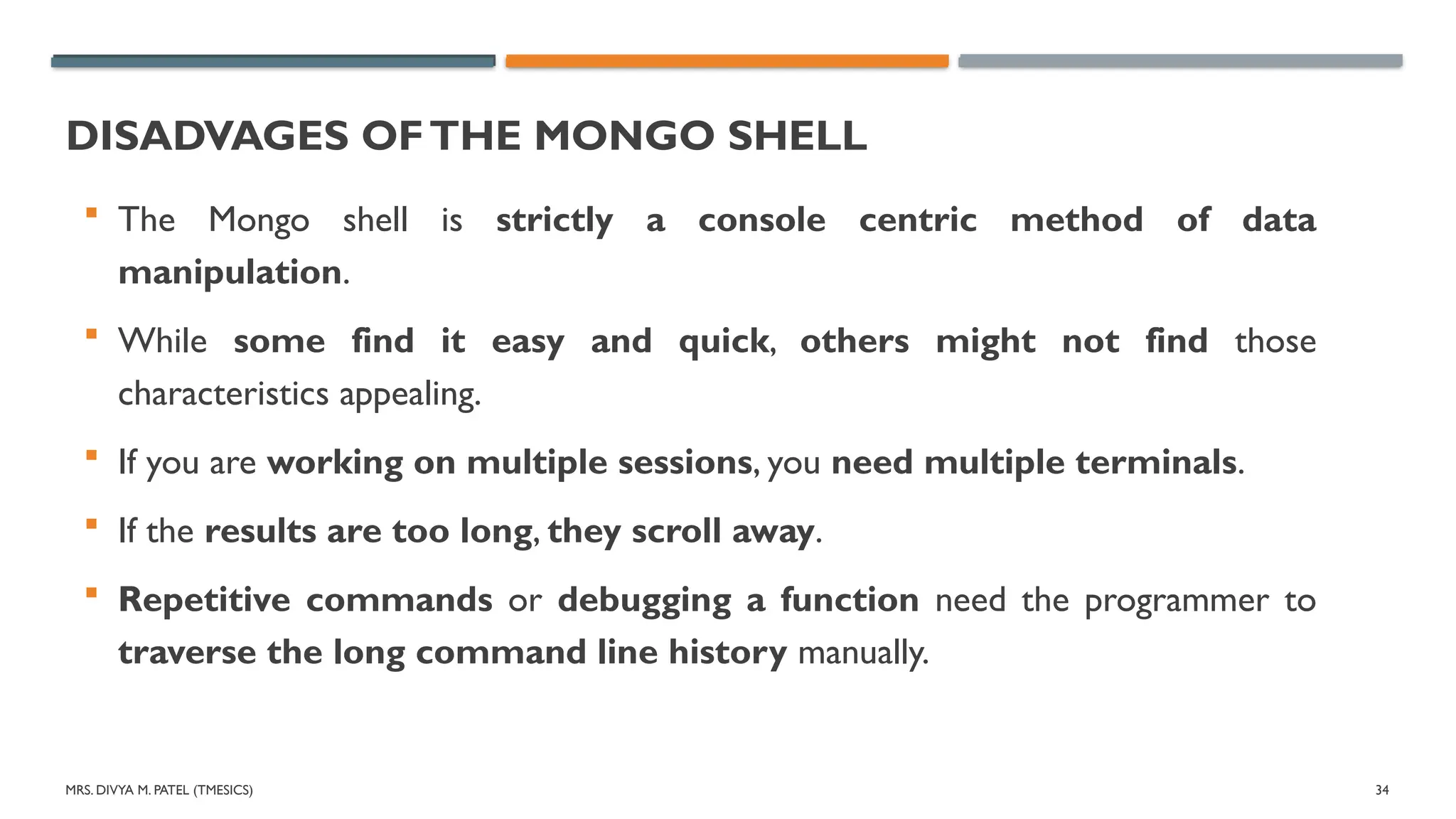 MRS. DIVYA M. PATEL (TMESICS) 34
DISADVAGES OFTHE MONGO SHELL
 The Mongo shell is strictly a console centric method of data
manipulation.
 While some find it easy and quick, others might not find those
characteristics appealing.
 If you are working on multiple sessions, you need multiple terminals.
 If the results are too long, they scroll away.
 Repetitive commands or debugging a function need the programmer to
traverse the long command line history manually.
 