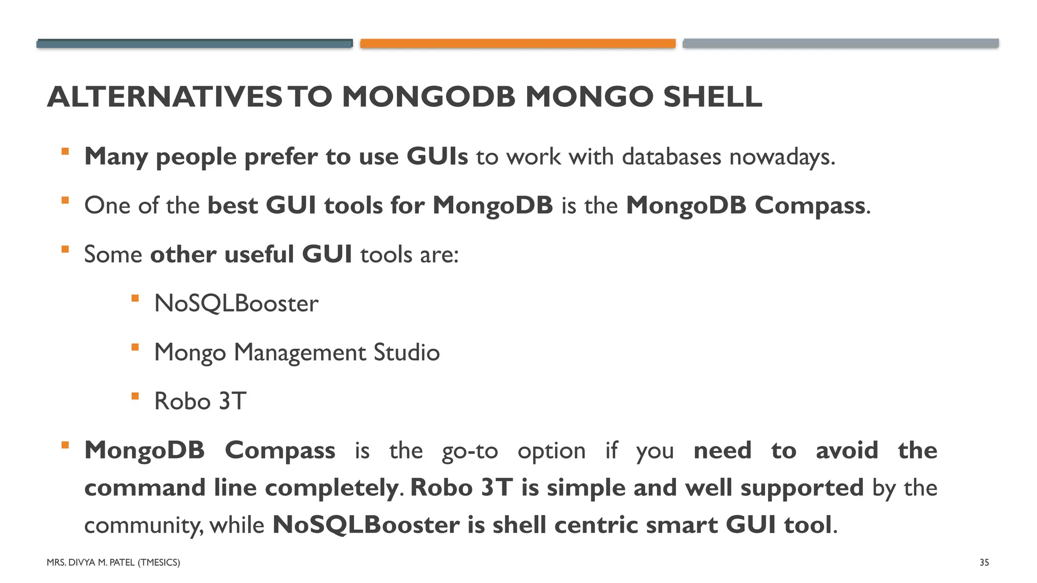 MRS. DIVYA M. PATEL (TMESICS) 35
ALTERNATIVESTO MONGODB MONGO SHELL
 Many people prefer to use GUIs to work with databases nowadays.
 One of the best GUI tools for MongoDB is the MongoDB Compass.
 Some other useful GUI tools are:
 NoSQLBooster
 Mongo Management Studio
 Robo 3T
 MongoDB Compass is the go-to option if you need to avoid the
command line completely. Robo 3T is simple and well supported by the
community, while NoSQLBooster is shell centric smart GUI tool.
 