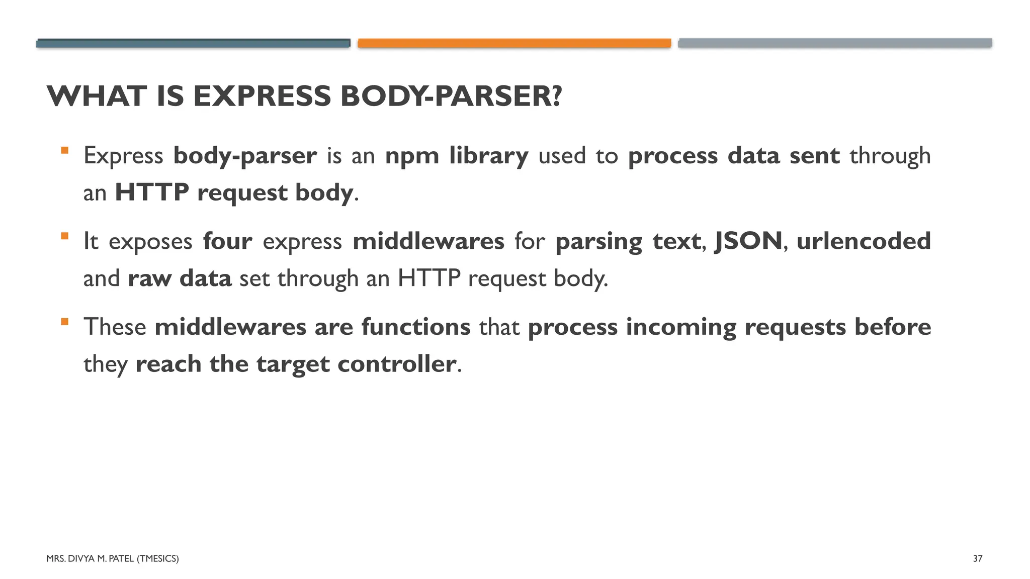 MRS. DIVYA M. PATEL (TMESICS) 37
WHAT IS EXPRESS BODY-PARSER?
 Express body-parser is an npm library used to process data sent through
an HTTP request body.
 It exposes four express middlewares for parsing text, JSON, urlencoded
and raw data set through an HTTP request body.
 These middlewares are functions that process incoming requests before
they reach the target controller.
 