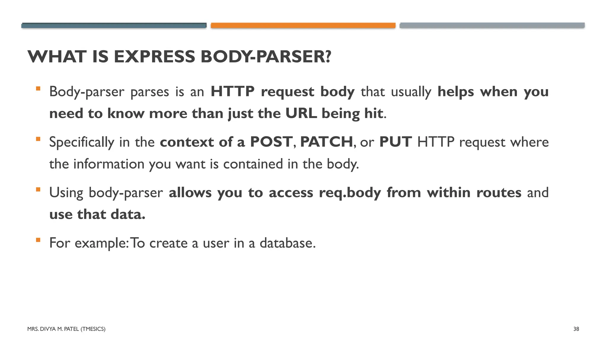 MRS. DIVYA M. PATEL (TMESICS) 38
WHAT IS EXPRESS BODY-PARSER?
 Body-parser parses is an HTTP request body that usually helps when you
need to know more than just the URL being hit.
 Specifically in the context of a POST, PATCH, or PUT HTTP request where
the information you want is contained in the body.
 Using body-parser allows you to access req.body from within routes and
use that data.
 For example:To create a user in a database.
 