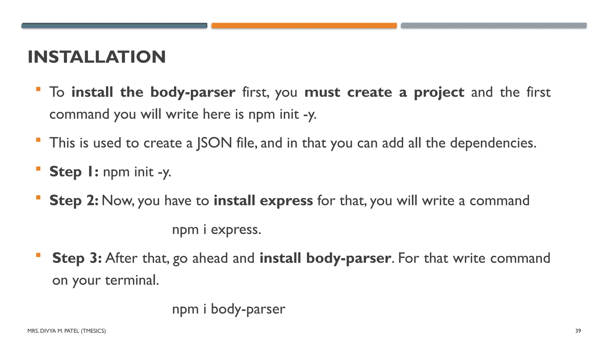 MRS. DIVYA M. PATEL (TMESICS) 39
INSTALLATION
 To install the body-parser first, you must create a project and the first
command you will write here is npm init -y.
 This is used to create a JSON file, and in that you can add all the dependencies.
 Step 1: npm init -y.
 Step 2: Now, you have to install express for that, you will write a command
npm i express.
 Step 3: After that, go ahead and install body-parser. For that write command
on your terminal.
npm i body-parser
 