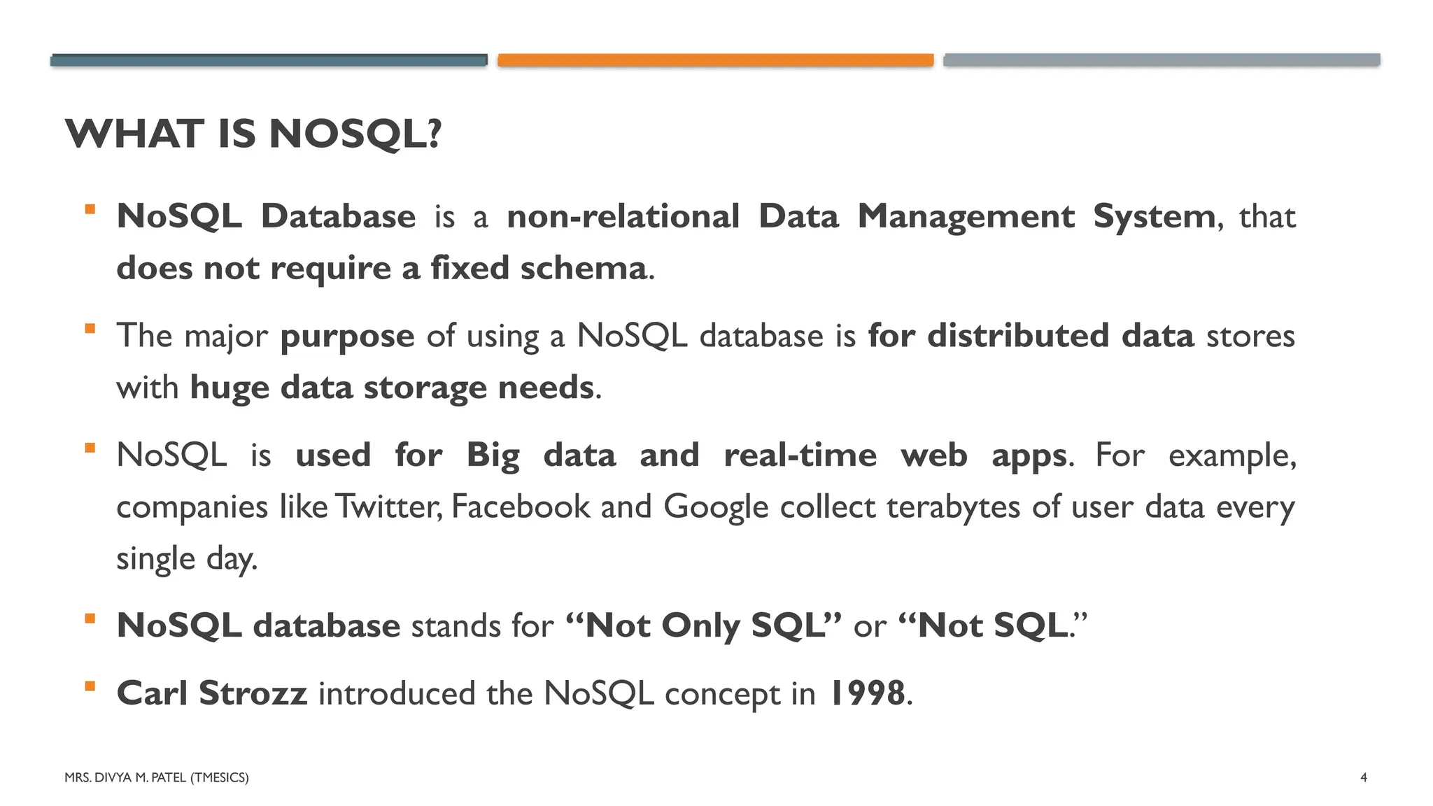 MRS. DIVYA M. PATEL (TMESICS) 4
WHAT IS NOSQL?
 NoSQL Database is a non-relational Data Management System, that
does not require a fixed schema.
 The major purpose of using a NoSQL database is for distributed data stores
with huge data storage needs.
 NoSQL is used for Big data and real-time web apps. For example,
companies like Twitter, Facebook and Google collect terabytes of user data every
single day.
 NoSQL database stands for “Not Only SQL” or “Not SQL.”
 Carl Strozz introduced the NoSQL concept in 1998.
 