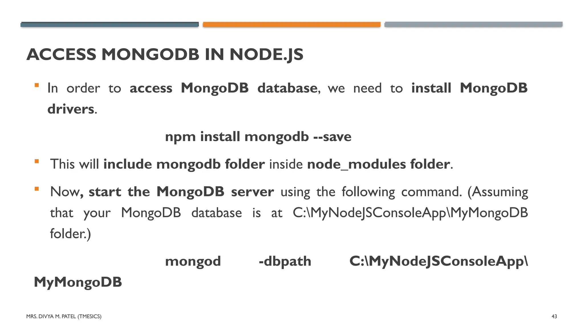 MRS. DIVYA M. PATEL (TMESICS) 43
ACCESS MONGODB IN NODE.JS
 In order to access MongoDB database, we need to install MongoDB
drivers.
npm install mongodb --save
 This will include mongodb folder inside node_modules folder.
 Now, start the MongoDB server using the following command. (Assuming
that your MongoDB database is at C:MyNodeJSConsoleAppMyMongoDB
folder.)
mongod -dbpath C:MyNodeJSConsoleApp
MyMongoDB
 