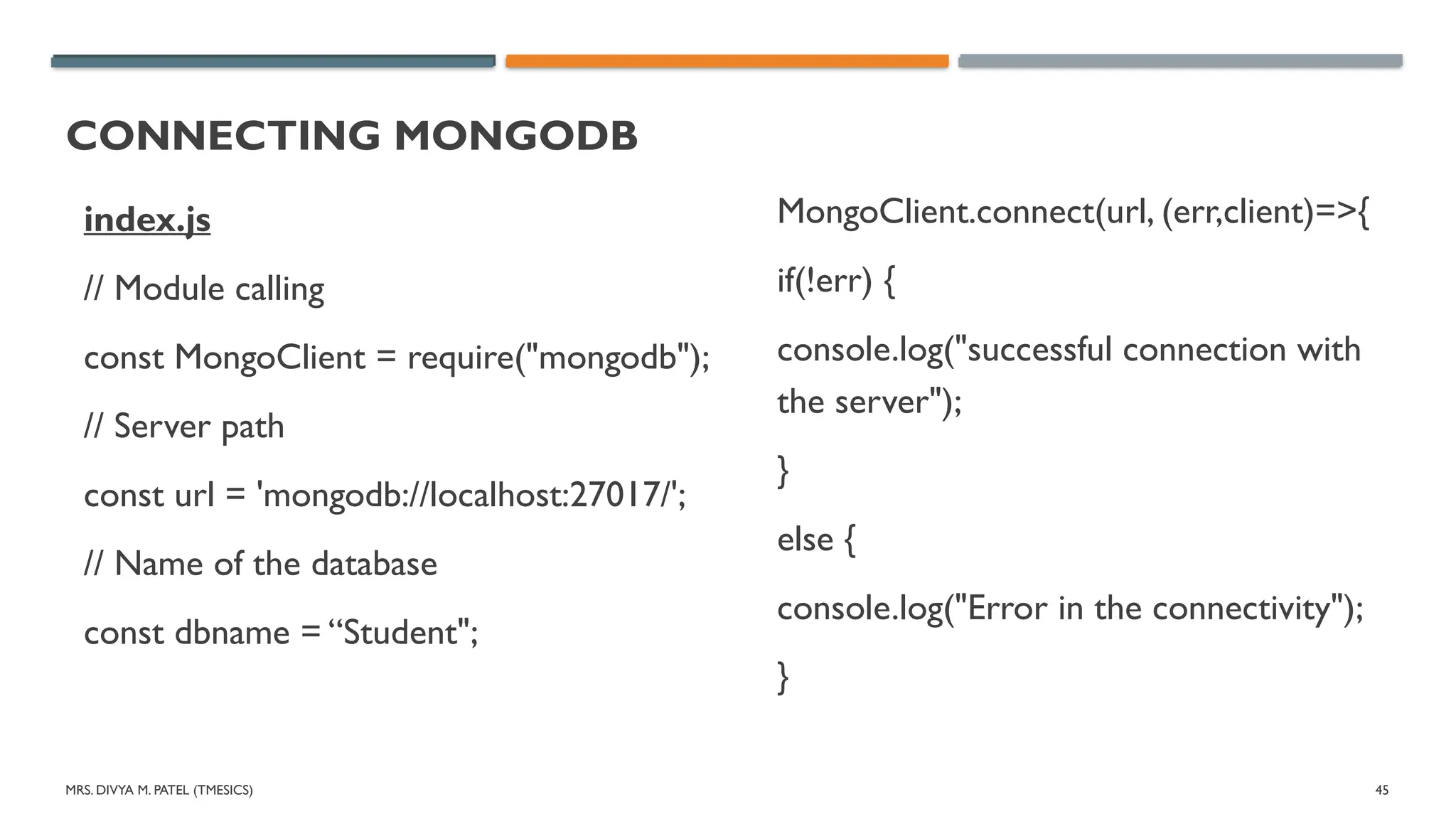 MRS. DIVYA M. PATEL (TMESICS) 45
CONNECTING MONGODB
index.js
// Module calling
const MongoClient = require("mongodb");
// Server path
const url = 'mongodb://localhost:27017/';
// Name of the database
const dbname = “Student";
MongoClient.connect(url, (err,client)=>{
if(!err) {
console.log("successful connection with
the server");
}
else {
console.log("Error in the connectivity");
}
 