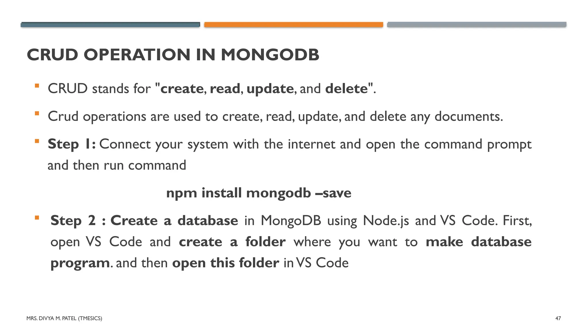 MRS. DIVYA M. PATEL (TMESICS) 47
CRUD OPERATION IN MONGODB
 CRUD stands for "create, read, update, and delete".
 Crud operations are used to create, read, update, and delete any documents.
 Step 1: Connect your system with the internet and open the command prompt
and then run command
npm install mongodb –save
 Step 2 : Create a database in MongoDB using Node.js and VS Code. First,
open VS Code and create a folder where you want to make database
program. and then open this folder inVS Code
 