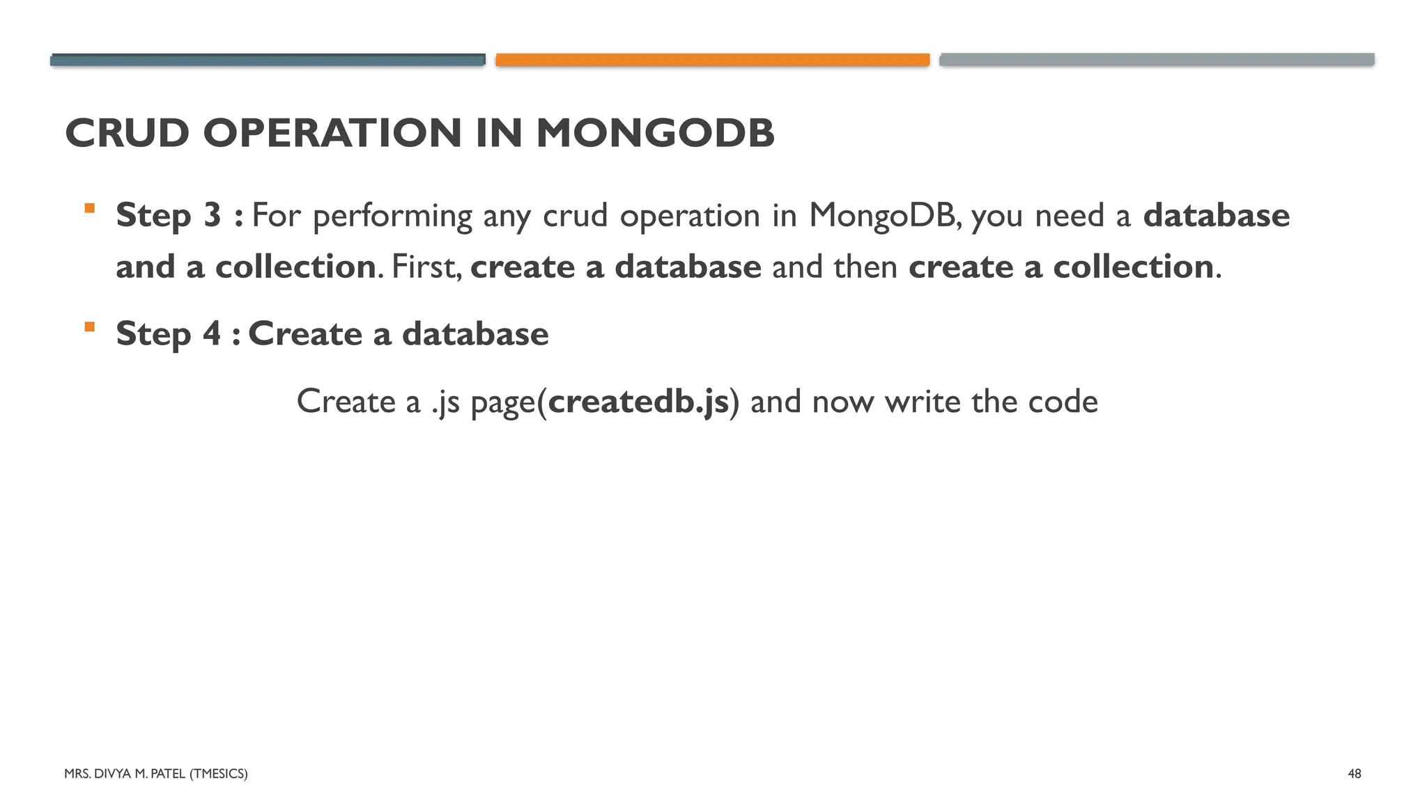 MRS. DIVYA M. PATEL (TMESICS) 48
CRUD OPERATION IN MONGODB
 Step 3 : For performing any crud operation in MongoDB, you need a database
and a collection. First, create a database and then create a collection.
 Step 4 : Create a database
Create a .js page(createdb.js) and now write the code
 