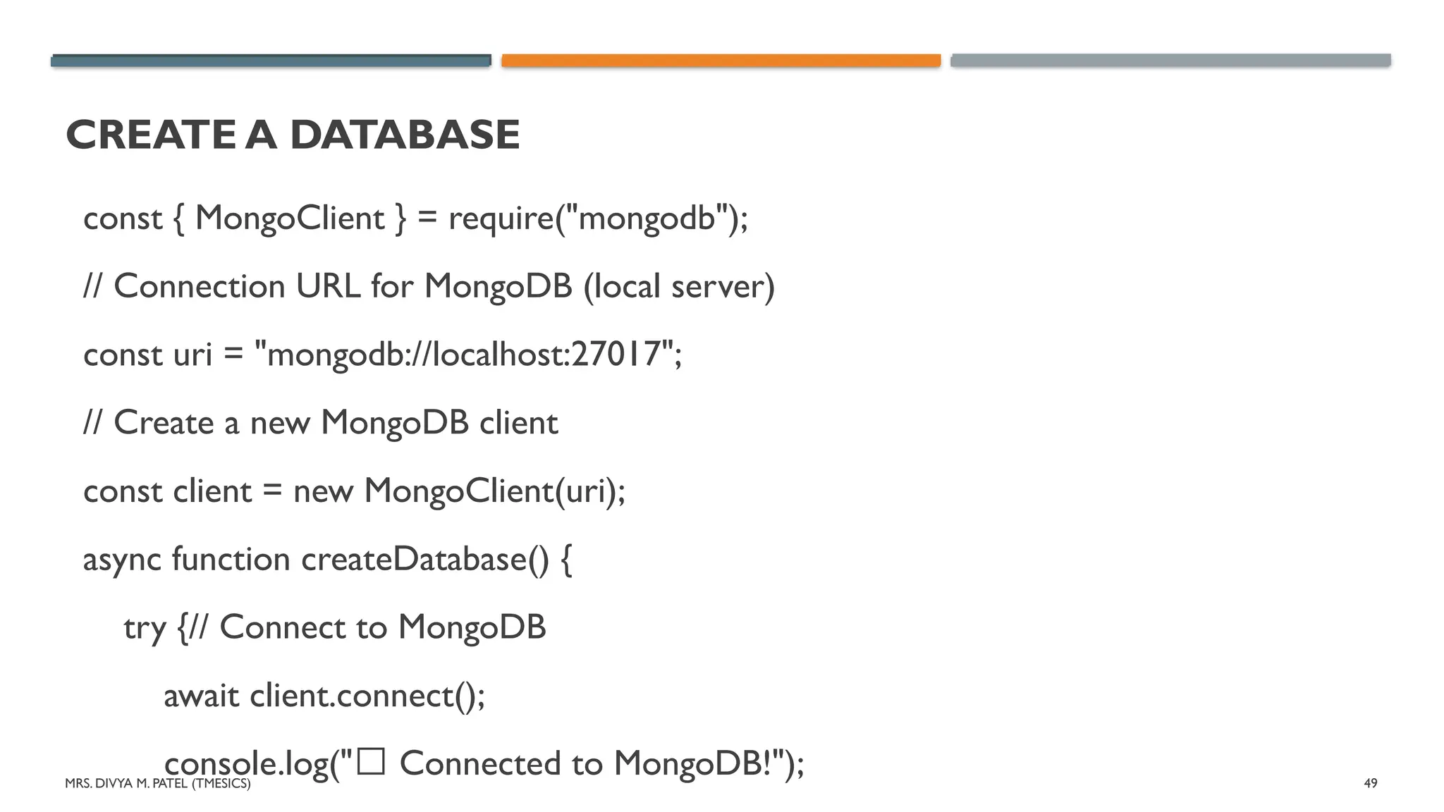 MRS. DIVYA M. PATEL (TMESICS) 49
CREATE A DATABASE
const { MongoClient } = require("mongodb");
// Connection URL for MongoDB (local server)
const uri = "mongodb://localhost:27017";
// Create a new MongoDB client
const client = new MongoClient(uri);
async function createDatabase() {
try {// Connect to MongoDB
await client.connect();
console.log("✅ Connected to MongoDB!");
 