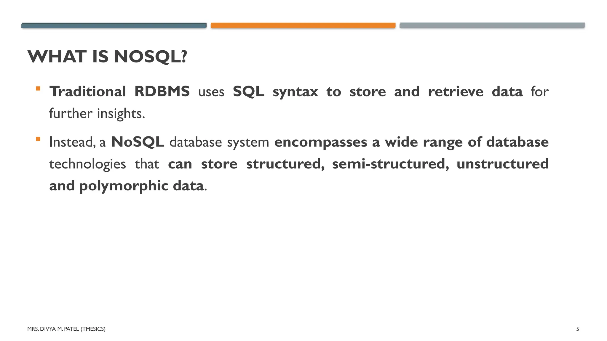 MRS. DIVYA M. PATEL (TMESICS) 5
WHAT IS NOSQL?
 Traditional RDBMS uses SQL syntax to store and retrieve data for
further insights.
 Instead, a NoSQL database system encompasses a wide range of database
technologies that can store structured, semi-structured, unstructured
and polymorphic data.
 