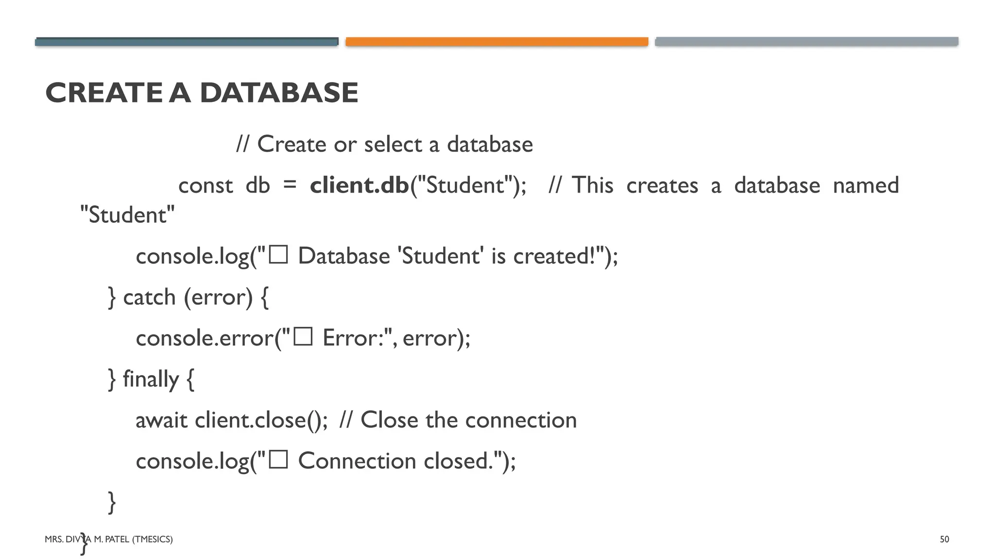 MRS. DIVYA M. PATEL (TMESICS) 50
CREATE A DATABASE
// Create or select a database
const db = client.db("Student"); // This creates a database named
"Student"
console.log("✅ Database 'Student' is created!");
} catch (error) {
console.error("❌ Error:", error);
} finally {
await client.close(); // Close the connection
console.log("✅ Connection closed.");
}
}
 