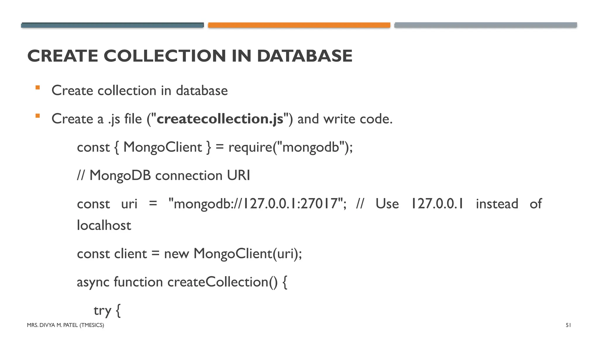 MRS. DIVYA M. PATEL (TMESICS) 51
CREATE COLLECTION IN DATABASE
 Create collection in database
 Create a .js file ("createcollection.js") and write code.
const { MongoClient } = require("mongodb");
// MongoDB connection URI
const uri = "mongodb://127.0.0.1:27017"; // Use 127.0.0.1 instead of
localhost
const client = new MongoClient(uri);
async function createCollection() {
try {
 