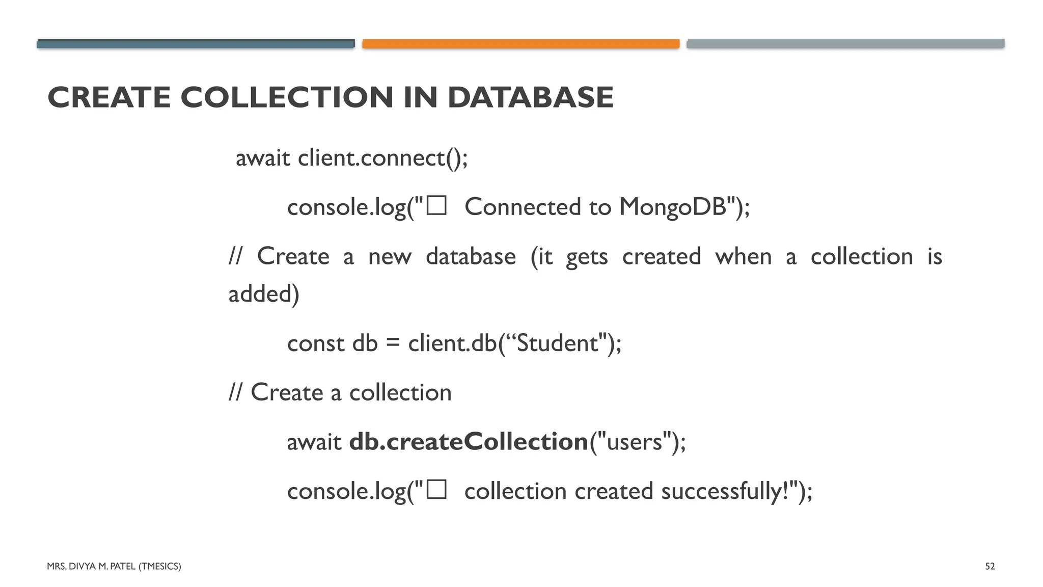 MRS. DIVYA M. PATEL (TMESICS) 52
CREATE COLLECTION IN DATABASE
await client.connect();
console.log("✅ Connected to MongoDB");
// Create a new database (it gets created when a collection is
added)
const db = client.db(“Student");
// Create a collection
await db.createCollection("users");
console.log("✅ collection created successfully!");
 