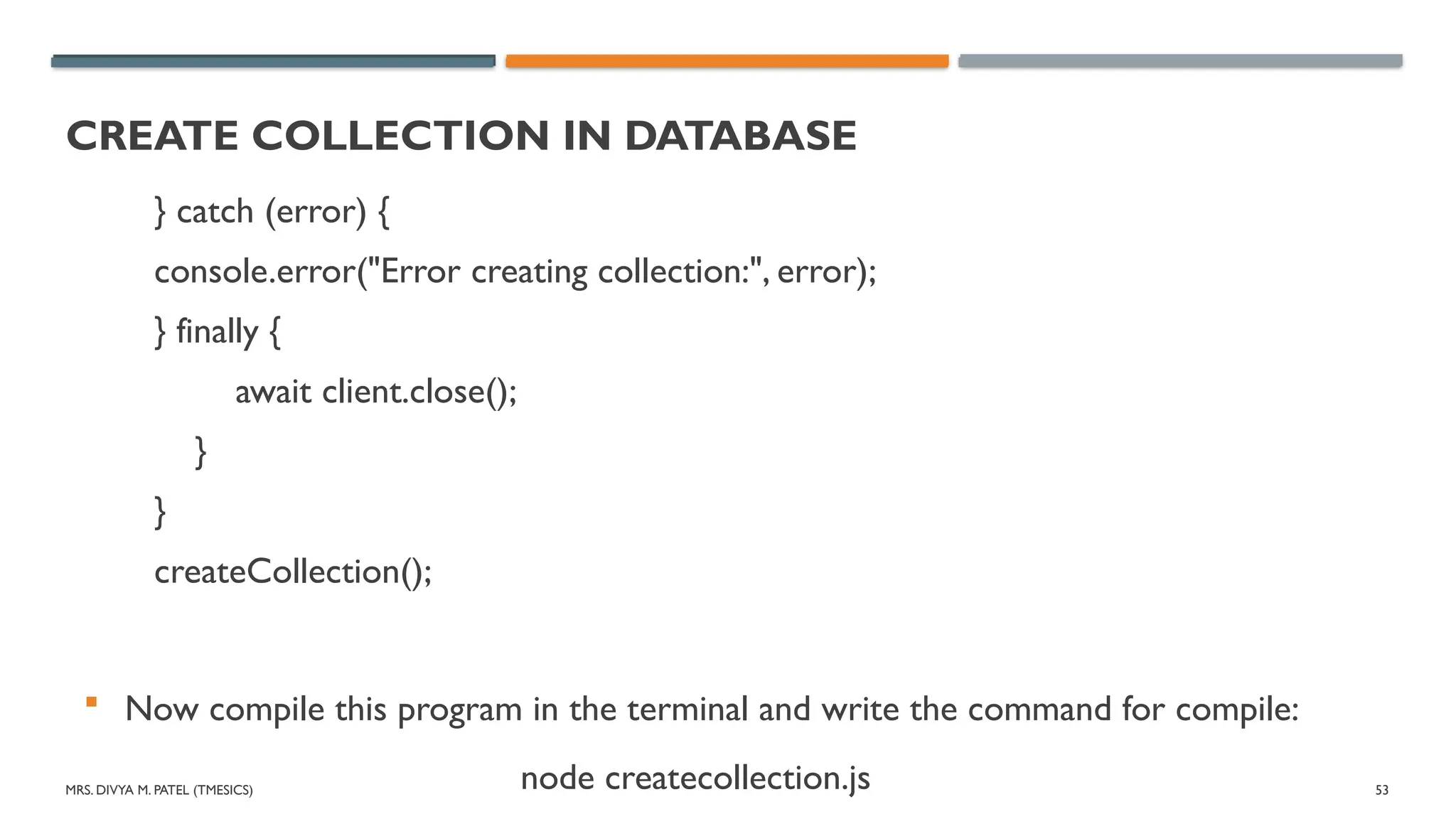 MRS. DIVYA M. PATEL (TMESICS) 53
CREATE COLLECTION IN DATABASE
} catch (error) {
console.error("Error creating collection:", error);
} finally {
await client.close();
}
}
createCollection();
 Now compile this program in the terminal and write the command for compile:
node createcollection.js
 